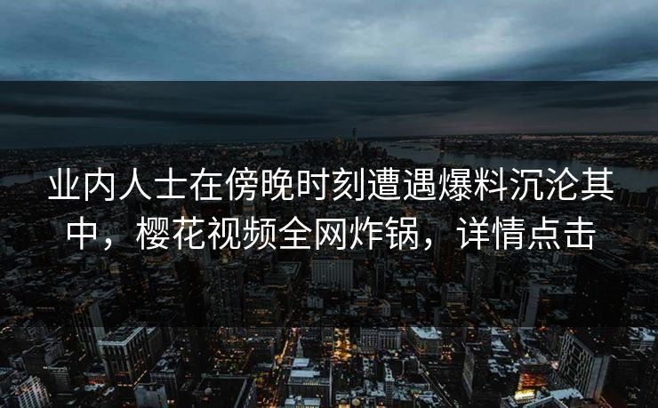 业内人士在傍晚时刻遭遇爆料沉沦其中,樱花视频全网炸锅,详情点击 业内人士在傍晚时刻遭遇爆料沉沦其中,樱花视频全网炸锅,详情点击