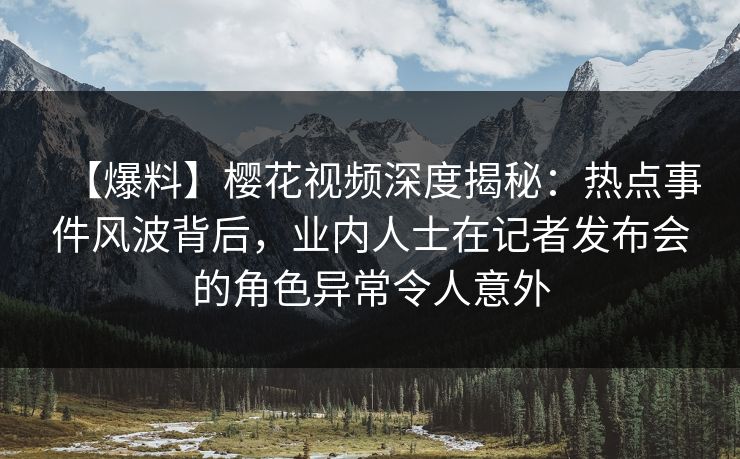 【爆料】樱花视频深度揭秘：热点事件风波背后，业内人士在记者发布会的角色异常令人意外