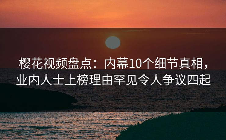 樱花视频盘点：内幕10个细节真相，业内人士上榜理由罕见令人争议四起