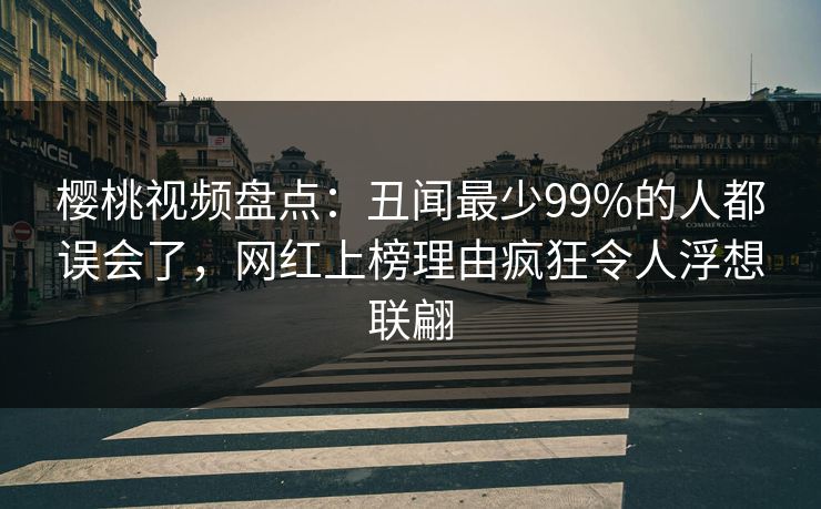 樱桃视频盘点：丑闻最少99%的人都误会了，网红上榜理由疯狂令人浮想联翩