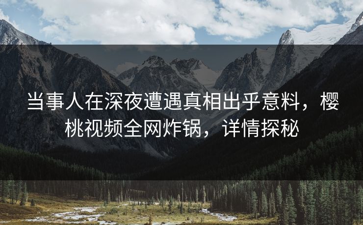 当事人在深夜遭遇真相出乎意料，樱桃视频全网炸锅，详情探秘