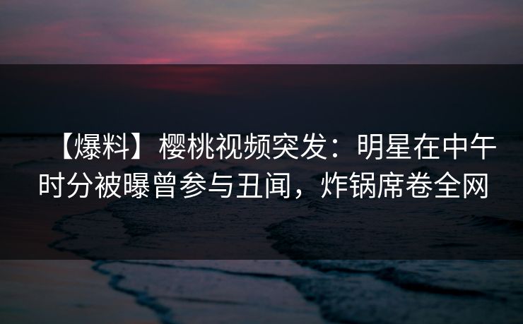 【爆料】樱桃视频突发：明星在中午时分被曝曾参与丑闻，炸锅席卷全网