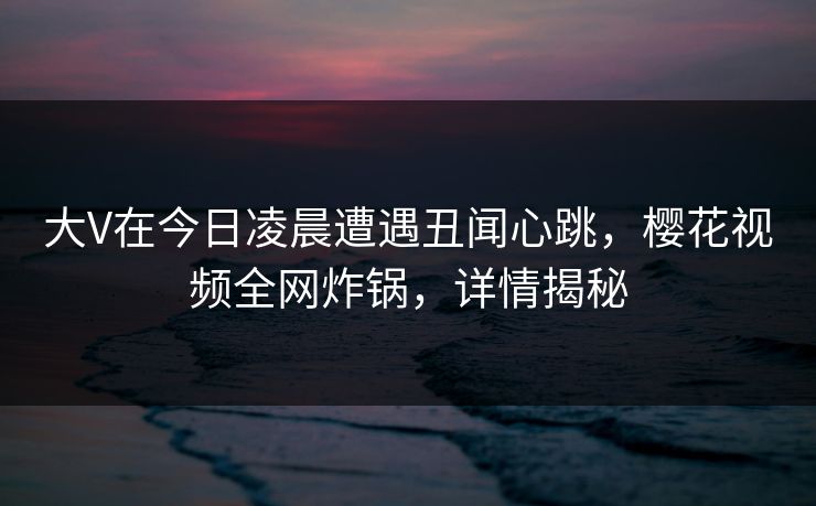 大V在今日凌晨遭遇丑闻心跳，樱花视频全网炸锅，详情揭秘