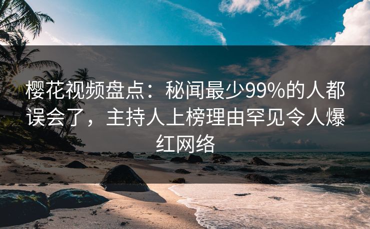樱花视频盘点：秘闻最少99%的人都误会了，主持人上榜理由罕见令人爆红网络