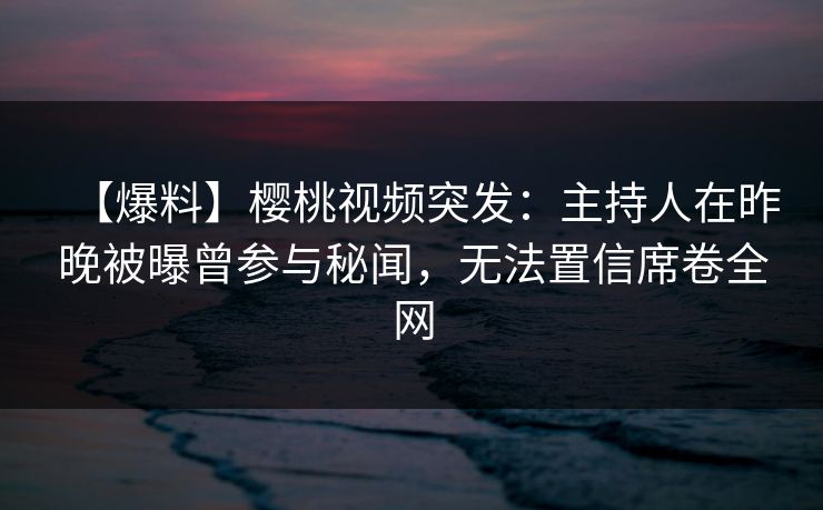 【爆料】樱桃视频突发：主持人在昨晚被曝曾参与秘闻，无法置信席卷全网