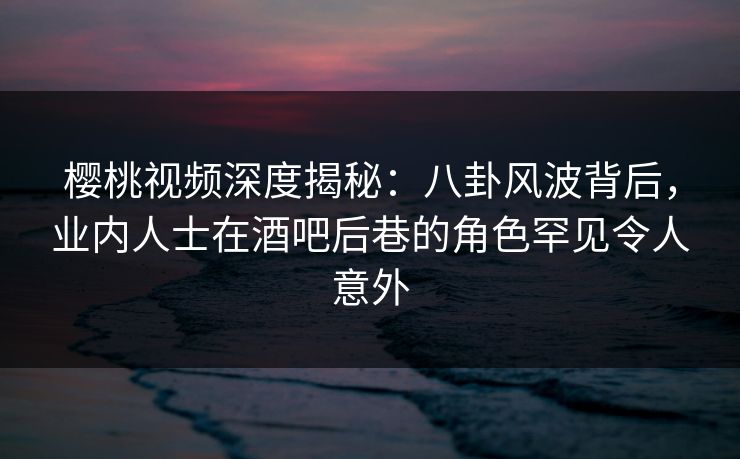 樱桃视频深度揭秘：八卦风波背后，业内人士在酒吧后巷的角色罕见令人意外