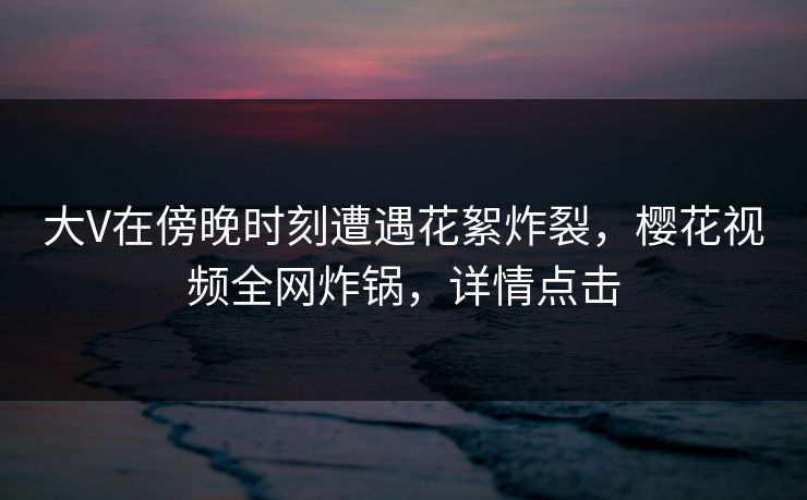 大V在傍晚时刻遭遇花絮炸裂,樱花视频全网炸锅,详情点击 大V在傍晚时刻遭遇花絮炸裂,樱花视频全网炸锅,详情点击