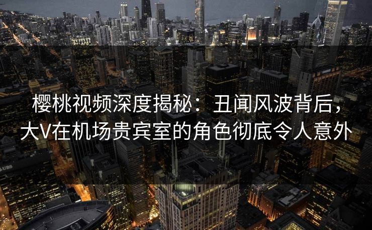 樱桃视频深度揭秘：丑闻风波背后，大V在机场贵宾室的角色彻底令人意外