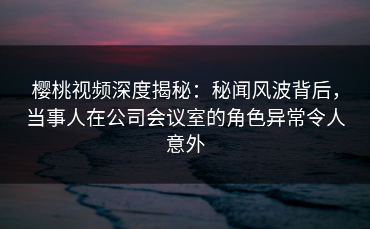 樱桃视频深度揭秘：秘闻风波背后，当事人在公司会议室的角色异常令人意外