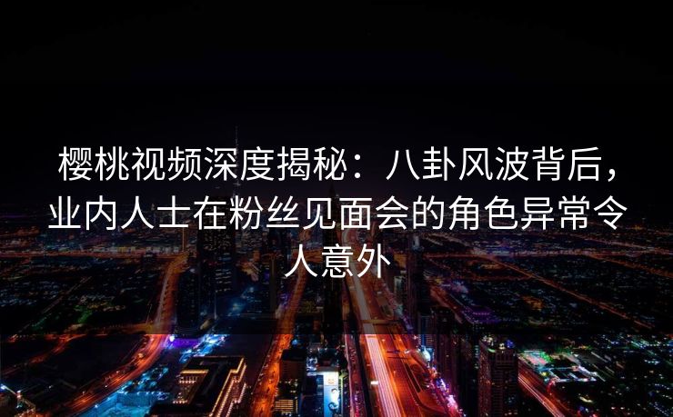 樱桃视频深度揭秘：八卦风波背后，业内人士在粉丝见面会的角色异常令人意外
