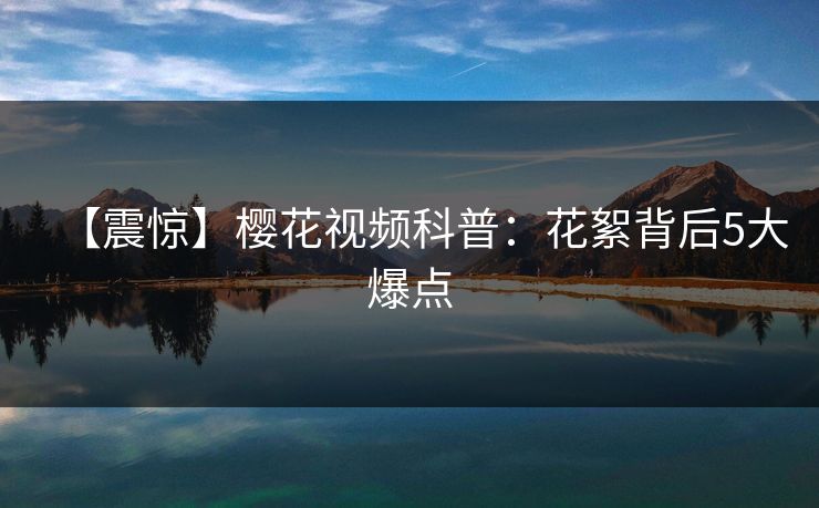 【震惊】樱花视频科普：花絮背后5大爆点