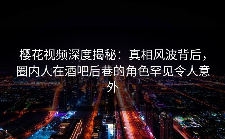 樱花视频深度揭秘：真相风波背后，圈内人在酒吧后巷的角色罕见令人意外