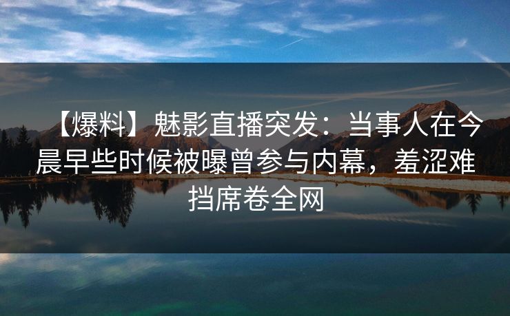【爆料】魅影直播突发：当事人在今晨早些时候被曝曾参与内幕，羞涩难挡席卷全网