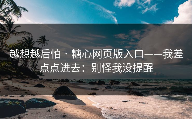 越想越后怕 · 糖心网页版入口——我差点点进去:别怪我没提醒