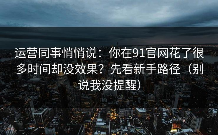 运营同事悄悄说：你在91官网花了很多时间却没效果？先看新手路径（别说我没提醒）