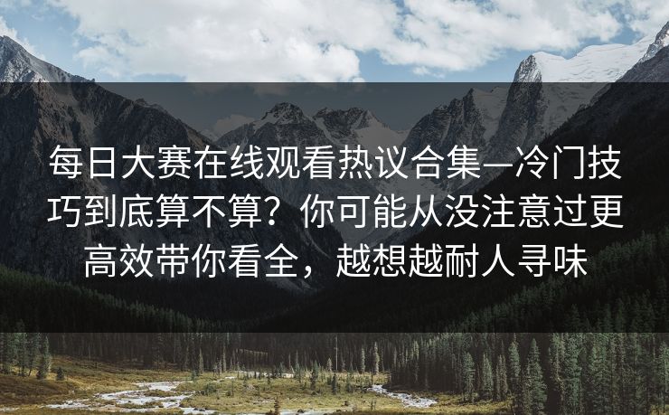 每日大赛在线观看热议合集—冷门技巧到底算不算？你可能从没注意过更高效带你看全，越想越耐人寻味