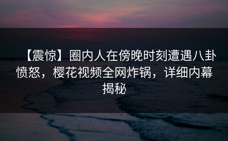 【震惊】圈内人在傍晚时刻遭遇八卦愤怒，樱花视频全网炸锅，详细内幕揭秘