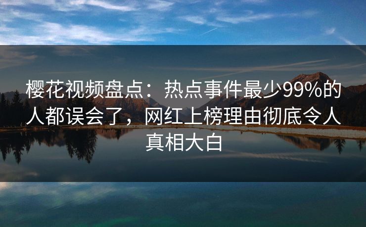 樱花视频盘点：热点事件最少99%的人都误会了，网红上榜理由彻底令人真相大白