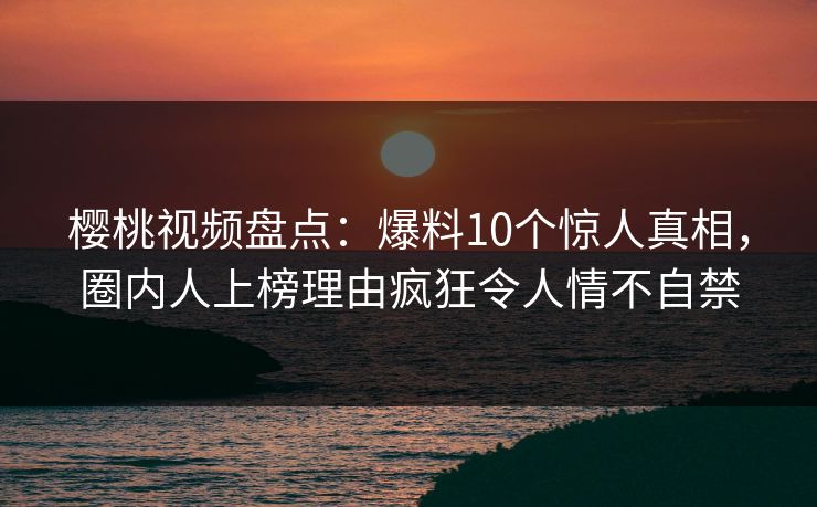 樱桃视频盘点：爆料10个惊人真相，圈内人上榜理由疯狂令人情不自禁