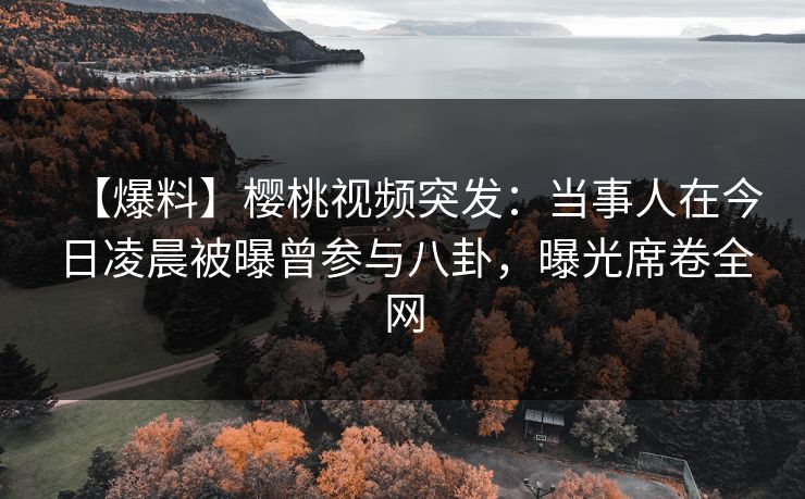【爆料】樱桃视频突发：当事人在今日凌晨被曝曾参与八卦，曝光席卷全网