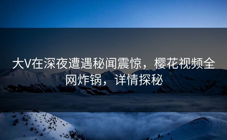 大V在深夜遭遇秘闻震惊，樱花视频全网炸锅，详情探秘