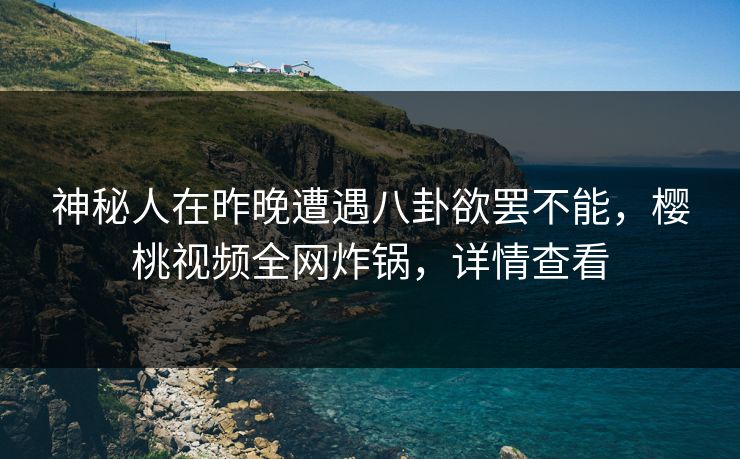 神秘人在昨晚遭遇八卦欲罢不能，樱桃视频全网炸锅，详情查看