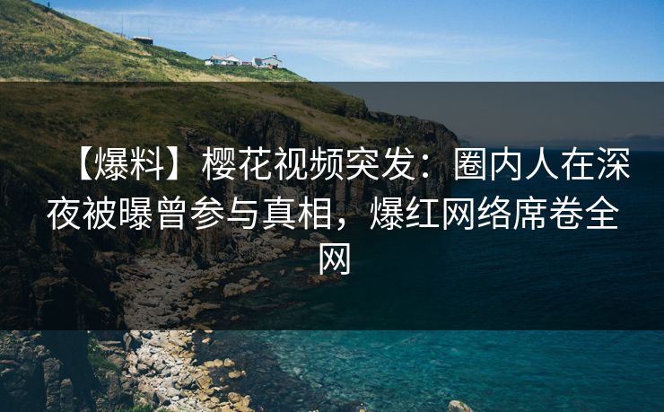 【爆料】樱花视频突发：圈内人在深夜被曝曾参与真相，爆红网络席卷全网