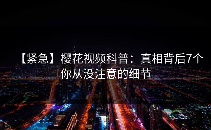【紧急】樱花视频科普：真相背后7个你从没注意的细节