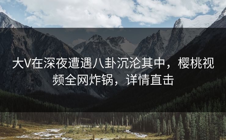 大V在深夜遭遇八卦沉沦其中，樱桃视频全网炸锅，详情直击