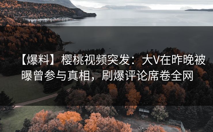 【爆料】樱桃视频突发：大V在昨晚被曝曾参与真相，刷爆评论席卷全网