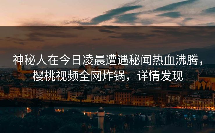 神秘人在今日凌晨遭遇秘闻热血沸腾，樱桃视频全网炸锅，详情发现