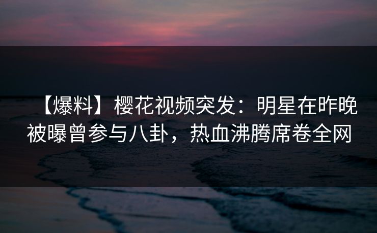 【爆料】樱花视频突发：明星在昨晚被曝曾参与八卦，热血沸腾席卷全网