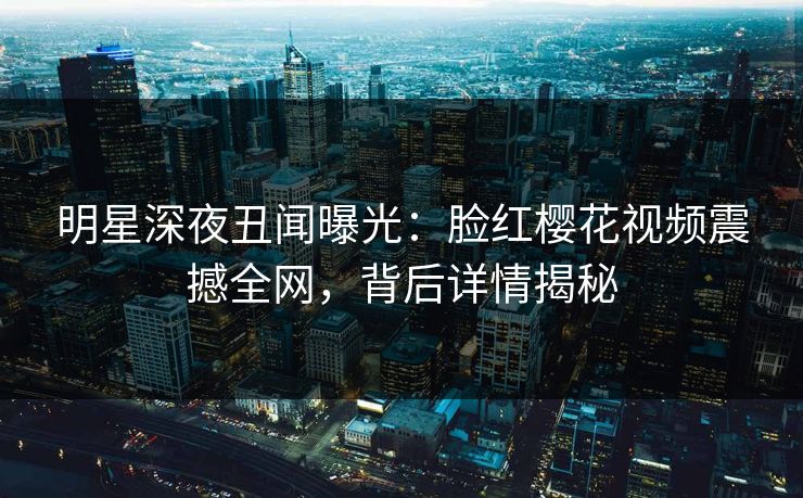 明星深夜丑闻曝光：脸红樱花视频震撼全网，背后详情揭秘