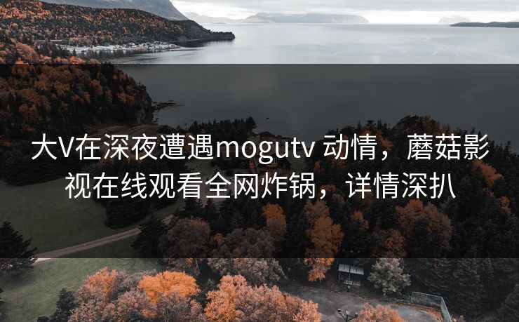 大V在深夜遭遇mogutv 动情,蘑菇影视在线观看全网炸锅,详情深扒 大V在深夜遭遇mogutv 动情,蘑菇影视在线观看全网炸锅,详情深扒