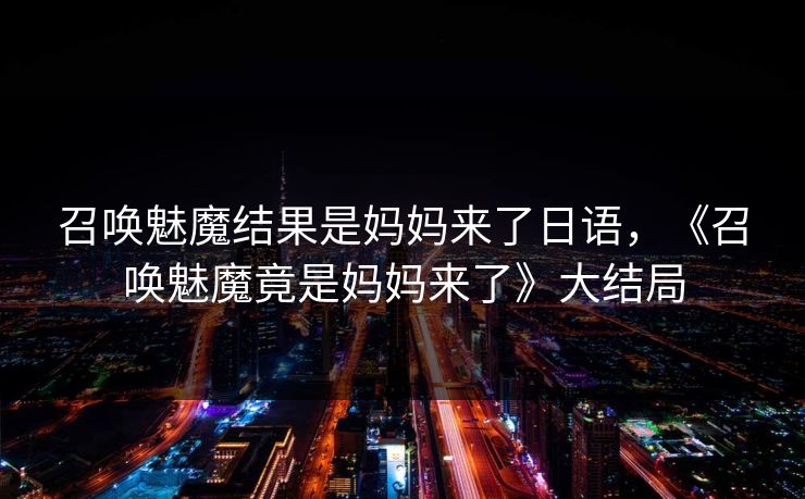 召唤魅魔结果是妈妈来了日语,《召唤魅魔竟是妈妈来了》大结局 召唤魅魔结果是妈妈来了日语,《召唤魅魔竟是妈妈来了》大结局