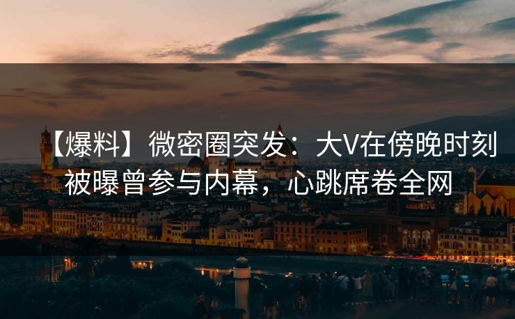 【爆料】微密圈突发：大V在傍晚时刻被曝曾参与内幕，心跳席卷全网