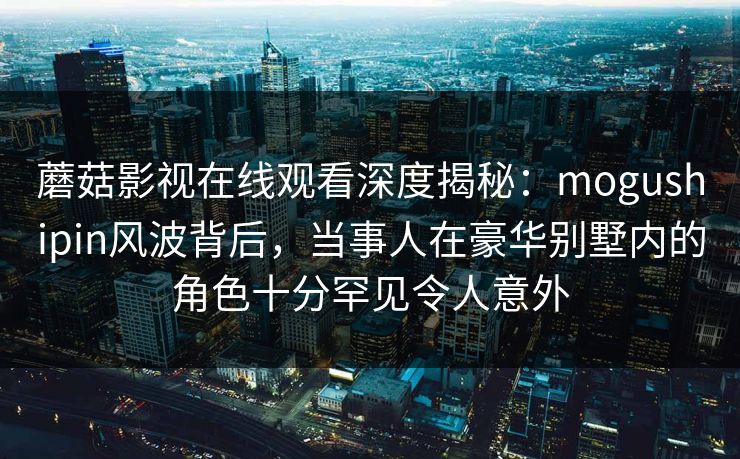 蘑菇影视在线观看深度揭秘：mogushipin风波背后，当事人在豪华别墅内的角色十分罕见令人意外