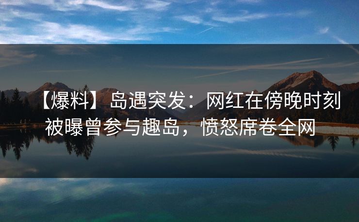 【爆料】岛遇突发：网红在傍晚时刻被曝曾参与趣岛，愤怒席卷全网