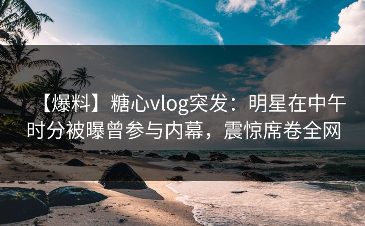 【爆料】糖心vlog突发：明星在中午时分被曝曾参与内幕，震惊席卷全网