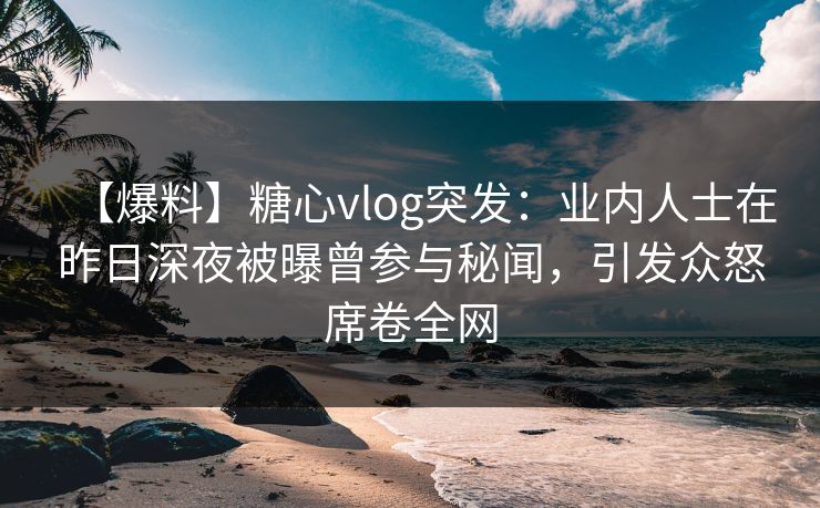【爆料】糖心vlog突发：业内人士在昨日深夜被曝曾参与秘闻，引发众怒席卷全网