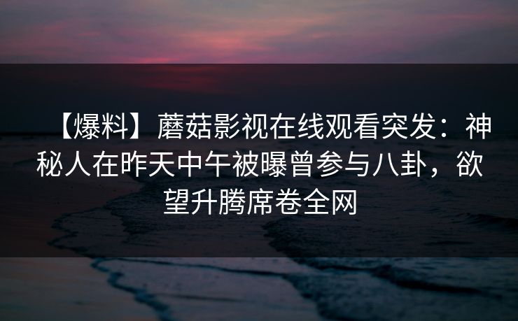 【爆料】蘑菇影视在线观看突发：神秘人在昨天中午被曝曾参与八卦，欲望升腾席卷全网