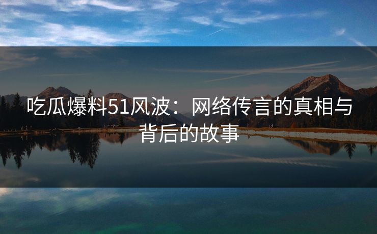 吃瓜爆料51风波：网络传言的真相与背后的故事