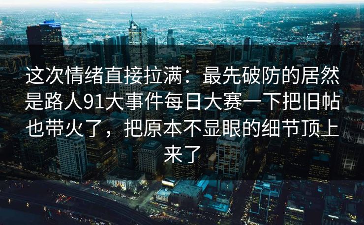 这次情绪直接拉满：最先破防的居然是路人91大事件每日大赛一下把旧帖也带火了，把原本不显眼的细节顶上来了